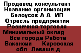 Продавец-консультант › Название организации ­ Белоусов А.А, ИП › Отрасль предприятия ­ Розничная торговля › Минимальный оклад ­ 1 - Все города Работа » Вакансии   . Кировская обл.,Леваши д.